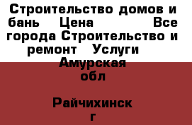 Строительство домов и бань  › Цена ­ 10 000 - Все города Строительство и ремонт » Услуги   . Амурская обл.,Райчихинск г.